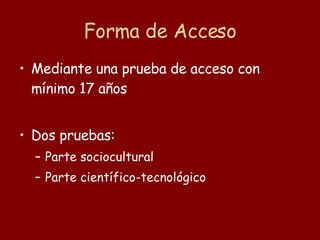 Forma de Acceso Mediante una prueba de acceso con mínimo 17 años  Dos pruebas: Parte sociocultural Parte científico-tecnológico 