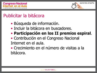 Publicitar la bitácora  Búsqueda de información. Incluir la bitácora en buscadores. Participación en los II premios espiral . Contribución en el Congreso Nacional Internet en el aula. Crecimiento en el número de visitas a la bitácora. 