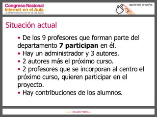 Situación actual De los 9 profesores que forman parte del departamento  7 participan  en él. Hay un administrador y 3 autores. 2 autores más el próximo curso. 2 profesores que se incorporan al centro el próximo curso, quieren participar en el  proyecto. Hay contribuciones de los alumnos. 