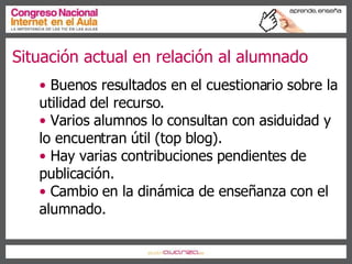 Situación actual en relación al alumnado Buenos resultados en el cuestionario sobre la utilidad del recurso. Varios alumnos lo consultan con asiduidad y lo encuentran útil (top blog). Hay varias contribuciones pendientes de publicación. Cambio en la dinámica de enseñanza con el alumnado. 