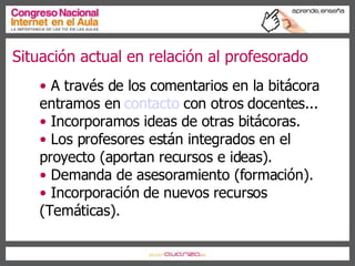 Situación actual en relación al profesorado A través de los comentarios en la bitácora entramos en  contacto  con otros docentes... Incorporamos ideas de otras bitácoras.  Los profesores están integrados en el proyecto (aportan recursos e ideas). Demanda de asesoramiento (formación). Incorporación de nuevos recursos (Temáticas). 