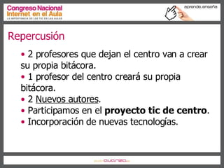 Repercusión  2 profesores que dejan el centro van a crear su propia bitácora. 1 profesor del centro creará su propia bitácora. 2  Nuevos autores . Participamos en el  proyecto tic de centro . Incorporación de nuevas tecnologías. 