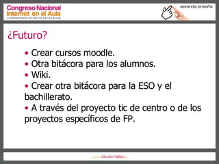 ¿Futuro? Crear cursos moodle. Otra bitácora para los alumnos. Wiki. Crear otra bitácora para la ESO y el bachillerato. A través del proyecto tic de centro o de los proyectos específicos de FP. 