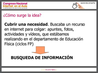 ¿Cómo surge la idea? Cubrir una necesidad . Buscaba un recurso en internet para colgar: apuntes, fotos, actividades y vídeos, que estábamos realizando en el departamento de Educación Física (ciclos FP) ‏ BUSQUEDA DE INFORMACIÓN 