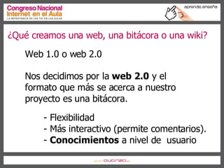 ¿Qué creamos una web, una bitácora o una wiki? Web 1.0 o web 2.0 Nos decidimos por la  web 2.0  y el formato que más se acerca a nuestro proyecto es una bitácora. - Flexibilidad - Más interactivo (permite comentarios). -  Conocimientos  a nivel de  usuario 