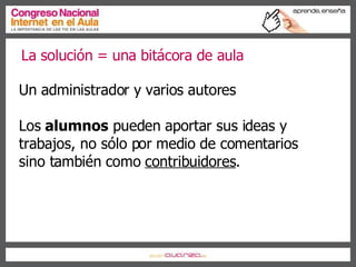 La solución = una bitácora de aula Un administrador y varios autores Los  alumnos  pueden aportar sus ideas y trabajos, no sólo por medio de comentarios sino también como  contribuidores . 