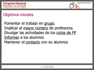 Fomentar el trabajo en  grupo . Implicar al  mayor número  de profesores. Divulgar las actividades de los  ciclos de FP Informar  a los alumnos Mantener el  contacto  con ex alumnos Objetivos iniciales 