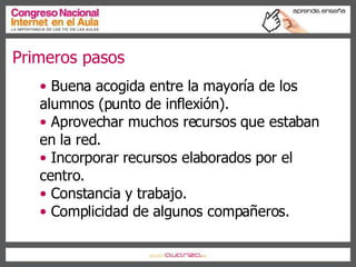 Primeros pasos Buena acogida entre la mayoría de los  alumnos (punto de inflexión). Aprovechar muchos recursos que estaban en la red. Incorporar recursos elaborados por el centro. Constancia y trabajo. Complicidad de algunos compañeros. 