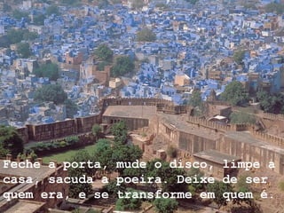 Feche a porta, mude o disco, limpe a casa, sacuda a poeira. Deixe de ser quem era, e se transforme em quem é.     