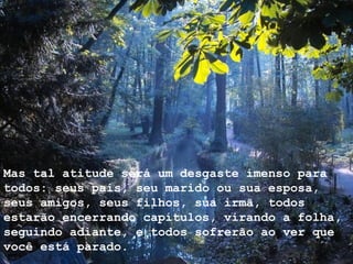 Mas tal atitude será um desgaste imenso para todos: seus pais, seu marido ou sua esposa, seus amigos, seus filhos, sua irmã, todos estarão encerrando capítulos, virando a folha, seguindo adiante, e todos sofrerão ao ver que você está parado. 