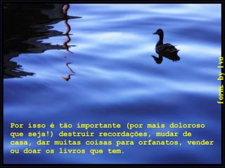 Por isso é tão importante (por mais doloroso que seja!) destruir recordações, mudar de casa, dar muitas coisas para orfanatos, vender ou doar os livros que tem.  