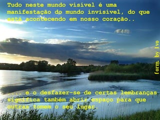 Tudo neste mundo visível é uma manifestação do mundo invisível, do que está acontecendo em nosso coração..   .... e o desfazer-se de certas lembranças significa também abrir espaço para que outras tomem o seu lugar. 