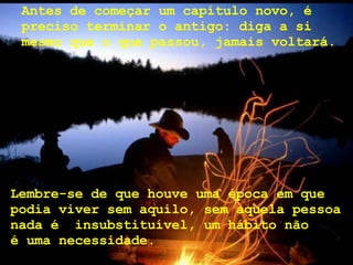 Antes de começar um capítulo novo, é preciso terminar o antigo: diga a si mesmo que o que passou, jamais voltará.   Lembre-se de que houve uma época em que podia viver sem aquilo, sem aquela pessoa nada é  insubstituível, um hábito não  é uma necessidade. 