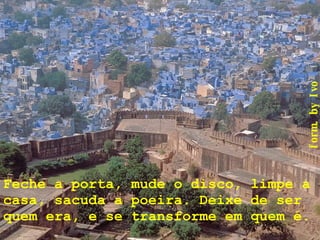 Feche a porta, mude o disco, limpe a casa, sacuda a poeira. Deixe de ser quem era, e se transforme em quem é.      