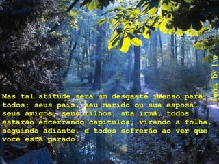 Mas tal atitude será um desgaste imenso para todos: seus pais, seu marido ou sua esposa, seus amigos, seus filhos, sua irmã, todos estarão encerrando capítulos, virando a folha, seguindo adiante, e todos sofrerão ao ver que você está parado. 