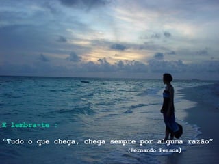 E lembra-te : “ T udo o que chega, chega sempre por alguma razão” (Fernando Pessoa ) 