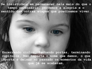 Se insistirmos em permanecer nela mais do que o tempo necessário, perdemos a alegria e o sentido das outras etapas que precisamos viver.  Encerrando ciclos, fechando portas, terminando capítulos. Não importa o nome que damos, o que importa é deixar no passado os momentos da vida que já se acabaram. 