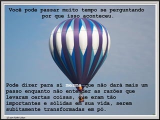 Você pode passar muito tempo se perguntando  por que isso aconteceu. Pode dizer para si  mesma  que não dará mais um passo enquanto não entender as razões que levaram certas coisas, que eram tão importantes e sólidas em sua vida, serem subitamente transformadas em pó. 