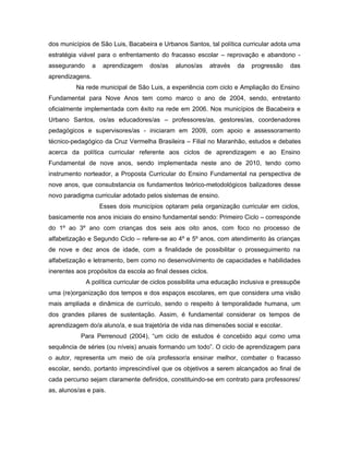 dos municípios de São Luis, Bacabeira e Urbanos Santos, tal política curricular adota uma
estratégia viável para o enfrentamento do fracasso escolar – reprovação e abandono assegurando

a

aprendizagem

dos/as

alunos/as

através

da

progressão

das

aprendizagens.
Na rede municipal de São Luis, a experiência com ciclo e Ampliação do Ensino
Fundamental para Nove Anos tem como marco o ano de 2004, sendo, entretanto
oficialmente implementada com êxito na rede em 2006. Nos municípios de Bacabeira e
Urbano Santos, os/as educadores/as – professores/as, gestores/as, coordenadores
pedagógicos e supervisores/as - iniciaram em 2009, com apoio e assessoramento
técnico-pedagógico da Cruz Vermelha Brasileira – Filial no Maranhão, estudos e debates
acerca da política curricular referente aos ciclos de aprendizagem e ao Ensino
Fundamental de nove anos, sendo implementada neste ano de 2010, tendo como
instrumento norteador, a Proposta Curricular do Ensino Fundamental na perspectiva de
nove anos, que consubstancia os fundamentos teórico-metodológicos balizadores desse
novo paradigma curricular adotado pelos sistemas de ensino.
Esses dois municípios optaram pela organização curricular em ciclos,
basicamente nos anos iniciais do ensino fundamental sendo: Primeiro Ciclo – corresponde
do 1º ao 3º ano com crianças dos seis aos oito anos, com foco no processo de
alfabetização e Segundo Ciclo – refere-se ao 4º e 5º anos, com atendimento às crianças
de nove e dez anos de idade, com a finalidade de possibilitar o prosseguimento na
alfabetização e letramento, bem como no desenvolvimento de capacidades e habilidades
inerentes aos propósitos da escola ao final desses ciclos.
A política curricular de ciclos possibilita uma educação inclusiva e pressupõe
uma (re)organização dos tempos e dos espaços escolares, em que considera uma visão
mais ampliada e dinâmica de currículo, sendo o respeito à temporalidade humana, um
dos grandes pilares de sustentação. Assim, é fundamental considerar os tempos de
aprendizagem do/a aluno/a, e sua trajetória de vida nas dimensões social e escolar.
Para Perrenoud (2004), “um ciclo de estudos é concebido aqui como uma
sequência de séries (ou níveis) anuais formando um todo”. O ciclo de aprendizagem para
o autor, representa um meio de o/a professor/a ensinar melhor, combater o fracasso
escolar, sendo, portanto imprescindível que os objetivos a serem alcançados ao final de
cada percurso sejam claramente definidos, constituindo-se em contrato para professores/
as, alunos/as e pais.

 