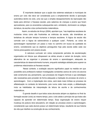É importante destacar que a opção dos sistemas estaduais e municipais de
ensino por ciclo não deve ser considerada pura e simplesmente devido à aprovação
automática dentro do ciclo, uma vez que o simples desaparecimento da reprovação não
basta para eliminar o fracasso escolar, pois sabemos de crianças e jovens que foram
aprovados/as, para os anos/séries subsequentes sem, entretanto, dominarem os códigos
da leitura, da escrita e dos conhecimentos matemáticos.
Assim, os estudos de Arroyo (2004), apontam que, “nas trajetórias escolares de
muitos/as vimos como são frustrantes as vivências da escola, são dramáticas as
tentativas de articular tempos humanos e tempos escolares. A lógica da escola não
coincide com a lógica da sobrevivência a qualquer custo”. Portanto, os ciclos de
aprendizagem representam um passo a mais no caminho em busca da qualidade do
ensino, considerando que os objetivos perseguidos hoje pela escola estão cada vez
menos preocupados com prazos anuais.
A estrutura curricular em ciclos compreende períodos de escolarização
organizados em blocos que ultrapassam as séries anuais e variam de duração, como
alternativa de se organizar o processo de ensino e aprendizagem, adequado às
características do desenvolvimento humano, enquanto estratégia adotada para superar os
problemas relacionados ao fracasso escolar.
Nesse contexto, a avaliação assume significativo papel na medida em que
possibilita ao/a professor/a realizar investigações constantes acerca de como o/a aluno/a
está construindo seu pensamento, que processos de imagens formula e que estratégias
são necessárias para proceder de forma adequada a mediação do processo de ensino e
aprendizagem. Com a implantação dos ciclos, será dada maior ênfase ao processo de
alfabetização no contexto do letramento, pois numa visão mais ampla, a alfabetização
inclui as habilidades de interpretação de leitura de escrita e de conhecimentos
matemáticos.
O grande desafio é que todos os/as alunos/as atinjam os objetivos no final da
formação escolar (ciclo) ao mesmo tempo, pois o ciclo adota o princípio de que todos são
capazes de aprender em determinado tempo. Essa organização de ensino requer
mudança de postura do/a educador/a, em relação ao processo ensino e aprendizagem,
considerando que cada aluno/a possui um determinado tempo, resultante de sua historia
de vida que interfere na construção de seu conhecimento.

 