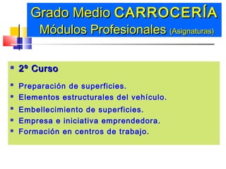  2º Curso2º Curso
 Preparación de superficies.
 Elementos estructurales del vehículo.
 Embellecimiento de superficies.
 Empresa e iniciativa emprendedora.
 Formación en centros de trabajo.
Grado MedioGrado Medio CARROCERÍACARROCERÍA
Módulos ProfesionalesMódulos Profesionales (Asignaturas)(Asignaturas)
 