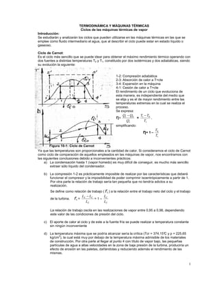 1
TERMODINÁMICA Y MÁQUINAS TÉRMICAS
Ciclos de las máquinas térmicas de vapor
Introducción:
Se estudiarán y analizarán los ciclos que pueden utilizarse en las máquinas térmicas en las que se
emplee como fluido intermediario el agua, que al describir el ciclo puede estar en estado líquido o
gaseoso.
Ciclo de Carnot:
Es el ciclo más sencillo que se puede idear para obtener el máximo rendimiento térmico operando con
dos fuentes a distintas temperaturas T0 y T1, constituido por dos isotérmicas y dos adiabáticas, siendo
su evolución la siguiente:
Ya que las temperaturas son proporcionales a la cantidad de calor. Si consideramos el ciclo de Carnot
como ciclo de comparación de aquellos empleados en las máquinas de vapor, nos encontramos con
las siguientes conclusiones debido a inconvenientes prácticos:
a) La condensación hasta 1 (vapor húmedo) es muy difícil de conseguir, es mucho más sencillo
extraer sólo líquido del condensador.
b) La compresión 1-2 es prácticamente imposible de realizar por las características que deberá
funcionar el compresor y la imposibilidad de poder comprimir isoentrópicamente a partir de 1.
Por otra parte la relación de trabajo sería tan pequeña que no tendría adictos a su
realización.
Se define como relación de trabajo ( rL ) a la relación entre el trabajo neto del ciclo y el trabajo
de la turbina. rL =
T
C
T
L
L
L −
= 1 –
T
C
L
L
La relación de trabajo oscila en las realizaciones de vapor entre 0,95 a 0,98, dependiendo
este valor de las condiciones de presión del ciclo.
c) El aporte de calor al ciclo y de este a la fuente fría se puede realizar a temperatura constante
sin ningún inconveniente
d) La temperatura máxima que se podría alcanzar sería la crítica (Tcr = 374,15°
C y p = 225,65
kg/cm2
), la cual está muy por debajo de la temperatura máxima admisible de los materiales
de construcción. Por otra parte al llegar al punto 4 con título de vapor bajo, las pequeñas
partículas de agua a altas velocidades en la zona de baja presión de la turbina, produciría un
efecto de erosión en las paletas, dañándolas y reduciendo además el rendimiento de las
mismas.
1-2: Compresión adiabática
2-3: Absorción de calor a T=cte
3-4: Expansión en la máquina
4-1: Cesión de calor a T=cte
El rendimiento de un ciclo que evoluciona de
esta manera, es independiente del medio que
se elija y es el de mayor rendimiento entre las
temperaturas extremas en la cual se realiza el
proceso.
Se expresa:
η=
1
0
1
Q
Q
Q −
=
1
0
1
T
T
T −
,
simplificando:
η
η
η
η= 1 –
1
0
T
T
h
Figura 10-1: Ciclo de Carnot
 