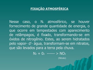 FIXAÇÃO ATMOSFÉRICA Nesse caso, o N 2  atmosférico, se houver fornecimento de grande quantidade de energia, o que ocorre em tempestades com aparecimento de relâmpagos, é fixado, transformando-se em óxidos de nitrogênio. Estes, ao serem hidratados pelo vapor- d’- água, transformam-se em nitratos, que são levados para a terra pela chuva.  N 2  + 0 2   ------ > NO 3 (Nitrato)  • 