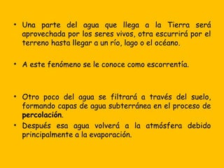 • Una parte del agua que llega a la Tierra será
  aprovechada por los seres vivos, otra escurrirá por el
  terreno hasta llegar a un río, lago o el océano.

• A este fenómeno se le conoce como escorrentía.



• Otro poco del agua se filtrará a través del suelo,
  formando capas de agua subterránea en el proceso de
  percolación.
• Después esa agua volverá a la atmósfera debido
  principalmente a la evaporación.
 