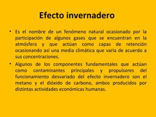 Efecto invernadero
• Es el nombre de un fenómeno natural ocasionado por la
  participación de algunos gases que se encuentran en la
  atmósfera y que actúan como capas de retención
  ocasionando así una media climática que varía de acuerdo a
  sus concentraciones.
• Algunos de los componentes fundamentales que actúan
  como contaminantes principales y propulsores del
  funcionamiento desvariado del efecto invernadero son el
  metano y el dióxido de carbono, ambos producidos por
  distintas actividades económicas humanas.
 