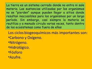 La tierra es un sistema cerrado donde no entra ni sale
materia. Las sustancias utilizadas por los organismos
no se "pierden" aunque pueden llegar a sitios donde
resultan inaccesibles para los organismos por un largo
período. Sin embargo, casi siempre la materia se
reutiliza y a menudo circula varias veces, tanto dentro
de los ecosistemas como fuera de ellos
 Los ciclos biogeoquímicos más importantes son:
 •Carbono y Oxígeno.
 •Nitrógeno.
 •Hidrológico.
 •Fósforo
 •Azufre.
 