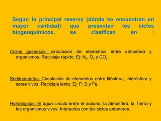 Según la principal reserva (dónde se encuentran en
 mayor   cantidad)    que    presentan   los    ciclos
 biogeoquímicos,      se      clasifican     en      :


Ciclos gaseosos: circulación de elementos entre atmósfera y
   organismos. Reciclaje rápido. Ej: N2, O2 y CO2



Sedimentarios: Circulación de elementos entre litósfera, hidrósfera y
  seres vivos. Reciclaje lento. Ej: P, S y Fe.



Hidrológicos: El agua circula entre el océano, la atmósfera, la Tierra y
   los organismos vivos. Interactúa con los ciclos anteriores.
 