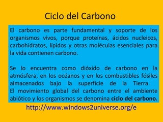 Ciclo del Carbono
El carbono es parte fundamental y soporte de los
organismos vivos, porque proteínas, ácidos nucleicos,
carbohidratos, lípidos y otras moléculas esenciales para
la vida contienen carbono.

Se lo encuentra como dióxido de carbono en la
atmósfera, en los océanos y en los combustibles fósiles
almacenados bajo la superficie de la Tierra.
El movimiento global del carbono entre el ambiente
abiótico y los organismos se denomina ciclo del carbono.
      http://www.windows2universe.org/earth/clim
 