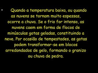 • Quando a temperatura baixa, ou quando
as nuvens se tornam muito espessas,
ocorre a chuva. Se o frio for intenso, as
nuvens caem em forma de flocos de
minúsculas gotas geladas, constituindo a
neve. Por ocasião de tempestades, as gotas
podem transformar-se em blocos
arredondados de gelo, formando o granizo
ou chuva de pedra.
 