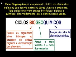 • Ciclo Biogeoquímico: é a permuta cíclica de elementos
químicos que ocorre entre os seres vivos e o ambiente.
Tais ciclos envolvem etapas biológicas, físicas e
químicas, alternadamente, daí a denominação usada.
 