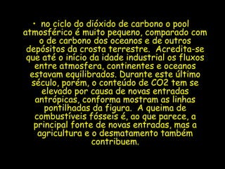 • no ciclo do dióxido de carbono o pool
atmosférico é muito pequeno, comparado com
o de carbono dos oceanos e de outros
depósitos da crosta terrestre. Acredita-se
que até o início da idade industrial os fluxos
entre atmosfera, continentes e oceanos
estavam equilibrados. Durante este último
século, porém, o conteúdo de CO2 tem se
elevado por causa de novas entradas
antrópicas, conforma mostram as linhas
pontilhadas da figura. A queima de
combustíveis fósseis é, ao que parece, a
principal fonte de novas entradas, mas a
agricultura e o desmatamento também
contribuem.
 