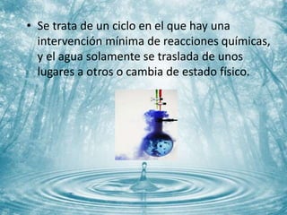 • Se trata de un ciclo en el que hay una
intervención mínima de reacciones químicas,
y el agua solamente se traslada de unos
lugares a otros o cambia de estado físico.
 