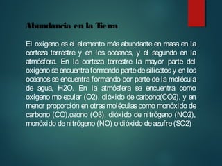 El oxígeno es el elemento más abundante en masa en la
corteza terrestre y en los océanos, y el segundo en la
atmósfera. En la corteza terrestre la mayor parte del
oxígeno seencuentraformando partedesilicatosy en los
océanos se encuentra formando por parte de la molécula
de agua, H2O. En la atmósfera se encuentra como
oxígeno molecular (O2), dióxido de carbono(CO2), y en
menor proporción en otras moléculas como monóxido de
carbono (CO),ozono (O3), dióxido de nitrógeno (NO2),
monóxido denitrógeno (NO) o dióxido deazufre(SO2)
Abundancia en la Tierra
 
