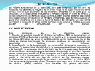 NITROGENO
La reserva fundamental es la atmósfera, que está compuesta por un 78% de
nitrógeno. No obstante, la mayoría de los seres vivos no lo puede utilizar en forma
directa, con lo cual dependen de los minerales presentes en el suelo para su
utilización. En los organismos productores el nitrógeno ingresa en forma de nitratos, y
en los consumidores en forma de grupos amino. Existen algunas bacterias especiales
que pueden utilizar directamente el nitrógeno atmosférico. Esas bacterias juegan un
papel muy importante en el ciclo al hacer la fijación del nitrógeno. De esta forma
convierten el nitrógeno en otras formas químicas como amonio y nitratos, para que
puedan ser aprovechadas por las plantas.
CICLO DEL NITROGENO
Está compuesto por las siguientes etapas.
1- Fijación: se produce cuando el nitrógeno atmosférico (N2) es transformado en
amoníaco (NH3) por bacterias presentes en los suelos y en las aguas. Las bacterias
del género Rhizobium sp. viven en simbiosis dentro de los nódulos que hay en las
raíces de plantas leguminosas. En ambientes acuáticos, las cianobacterias son
importantes fijadoras de nitrógeno.
2- Amonificación: es la transformación de compuestos nitrogenados orgánicos en
amoníaco. En los animales, el metabolismo de los compuestos nitrogenados da lugar
a la formación de amoníaco, siendo eliminado por la orina como urea (humanos y
otros mamíferos), ácido úrico (aves e insectos) o directamente en amoníaco (algunos
peces y organismos acuáticos). Estas sustancias son transformadas en amoníaco o
en amonio por los descomponedores presentes en los suelos y aguas. Ese amoníaco
queda a disposición de otro tipo de bacterias en las siguientes etapas.
3- Nitrificación: es la transformación del amoníaco o amonio (NH4+) en nitritos (NO2–
) por un grupo de bacterias del género Nitrosomas para luego esos nitritos convertirse
en nitratos (NO3–) mediante otras bacterias del género Nitrobacter.
 