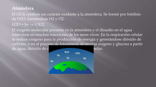 Atmósfera
El O2 le confiere un carácter oxidante a la atmósfera. Se formó por fotólisis
de H2O, formándose H2 y O2:
H2O + hν → 1/2O2.
El oxígeno molecular presente en la atmósfera y el disuelto en el agua
interviene en muchas reacciones de los seres vivos. En la respiración celular
se reduce oxígeno para la producción de energía y generándose dióxido de
carbono, y en el proceso de fotosíntesis se origina oxígeno y glucosa a partir
de agua, dióxido de carbono (CO2) y radiación solar.
 