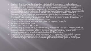  La desnitrificación es la reducción del ion nitrato (NO3–), presente en el suelo o el agua, a
nitrógeno molecular o diatómico (N2) la sustancia más abundante en la composición del aire.
Por su lugar en el ciclo del nitrógeno este proceso es el opuesto a la fijación del nitrógeno.
 Lo realizan ciertas bacterias heterótrofas, como Pseudomonas fluorescens, para obtener energía. El
proceso es parte de un metabolismo degradativo de la clase llamada respiración anaerobia, en la
que distintas sustancias, en este caso el nitrato, toman el papel de oxidante (aceptor de
electrones) que en la respiración celular normal o aerobia corresponde al oxígeno (O2). El
proceso se produce en condiciones anaerobias por bacterias que normalmente prefieren utilizar
el oxígeno si está disponible. El proceso sigue unos pasos en los que el átomo de nitrógeno se
encuentra sucesivamente bajo las siguientes formas:
 nitrato → nitrito → óxido nítrico → óxido nitroso → nitrógeno molecular
 Expresado como reacción redox:
 2NO3- + 10e- + 12H+ → N2 + 6H2O
 Como se ha dicho más arriba, la desnitrificación es fundamental para que el nitrógeno vuelva a
la atmósfera, la única manera de que no termine disuelto íntegramente en los mares, dejando sin
nutrientes a la vida continental. Sin él la fijación de nitrógeno, abiótica y biótica, habría
terminado por provocar la depleción (eliminación) del N2 atmosférico.
 La desnitrificación es empleada, en los procesos técnicos de depuración controlada de aguas
residuales, para eliminar el nitrato, cuya presencia favorece la eutrofización y reduce la
potabilidad del agua, porque se reduce a nitrito por la flora intestinal, y éste es cancerígeno.
 