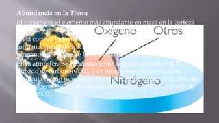 Abundancia en la Tierra
El oxígeno es el elemento más abundante en masa en la corteza
terrestre y en los océanos, y el segundo en la atmósfera.
En la corteza terrestre la mayor parte del oxígeno se encuentra
formando parte de silicatos y en los océanos se encuentra
formando por parte de la molécula de agua, H2O.
En la atmósfera se encuentra como oxígeno molecular (O2),
dióxido de carbono(CO2), y en menor proporción en otras
moléculas como monóxido de carbono (CO),ozono (O3), dióxido
de nitrógeno (NO2), monóxido de nitrógeno (NO) o dióxido de
azufre (SO2).
 