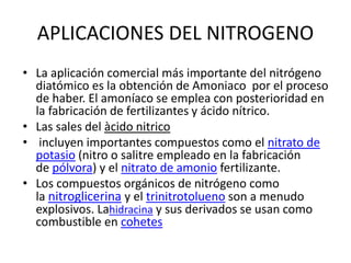 APLICACIONES DEL NITROGENO
• La aplicación comercial más importante del nitrógeno
diatómico es la obtención de Amoniaco por el proceso
de haber. El amoníaco se emplea con posterioridad en
la fabricación de fertilizantes y ácido nítrico.
• Las sales del àcido nitrico
• incluyen importantes compuestos como el nitrato de
potasio (nitro o salitre empleado en la fabricación
de pólvora) y el nitrato de amonio fertilizante.
• Los compuestos orgánicos de nitrógeno como
la nitroglicerina y el trinitrotolueno son a menudo
explosivos. Lahidracina y sus derivados se usan como
combustible en cohetes
 