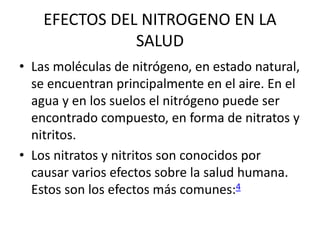 EFECTOS DEL NITROGENO EN LA
SALUD
• Las moléculas de nitrógeno, en estado natural,
se encuentran principalmente en el aire. En el
agua y en los suelos el nitrógeno puede ser
encontrado compuesto, en forma de nitratos y
nitritos.
• Los nitratos y nitritos son conocidos por
causar varios efectos sobre la salud humana.
Estos son los efectos más comunes:4
 