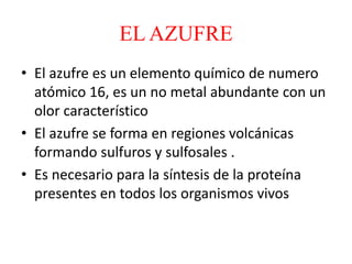 EL AZUFRE
• El azufre es un elemento químico de numero
atómico 16, es un no metal abundante con un
olor característico
• El azufre se forma en regiones volcánicas
formando sulfuros y sulfosales .
• Es necesario para la síntesis de la proteína
presentes en todos los organismos vivos
 