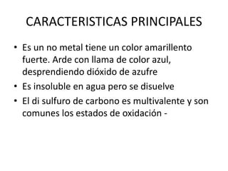 CARACTERISTICAS PRINCIPALES
• Es un no metal tiene un color amarillento
fuerte. Arde con llama de color azul,
desprendiendo dióxido de azufre
• Es insoluble en agua pero se disuelve
• El di sulfuro de carbono es multivalente y son
comunes los estados de oxidación -
 