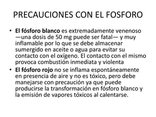 PRECAUCIONES CON EL FOSFORO
• El fósforo blanco es extremadamente venenoso
—una dosis de 50 mg puede ser fatal— y muy
inflamable por lo que se debe almacenar
sumergido en aceite o agua para evitar su
contacto con el oxígeno. El contacto con el mismo
provoca combustión inmediata y violenta
• El fósforo rojo no se inflama espontáneamente
en presencia de aire y no es tóxico, pero debe
manejarse con precaución ya que puede
producirse la transformación en fósforo blanco y
la emisión de vapores tóxicos al calentarse.
 