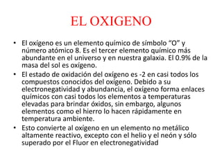 EL OXIGENO
• El oxígeno es un elemento químico de símbolo “O” y
número atómico 8. Es el tercer elemento químico más
abundante en el universo y en nuestra galaxia. El 0.9% de la
masa del sol es oxígeno.
• El estado de oxidación del oxígeno es -2 en casi todos los
compuestos conocidos del oxígeno. Debido a su
electronegatividad y abundancia, el oxígeno forma enlaces
químicos con casi todos los elementos a temperaturas
elevadas para brindar óxidos, sin embargo, algunos
elementos como el hierro lo hacen rápidamente en
temperatura ambiente.
• Esto convierte al oxígeno en un elemento no metálico
altamente reactivo, excepto con el helio y el neón y sólo
superado por el Fluor en electronegatividad
 