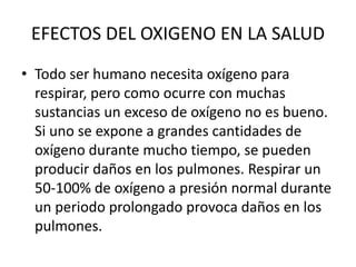 EFECTOS DEL OXIGENO EN LA SALUD
• Todo ser humano necesita oxígeno para
respirar, pero como ocurre con muchas
sustancias un exceso de oxígeno no es bueno.
Si uno se expone a grandes cantidades de
oxígeno durante mucho tiempo, se pueden
producir daños en los pulmones. Respirar un
50-100% de oxígeno a presión normal durante
un periodo prolongado provoca daños en los
pulmones.
 