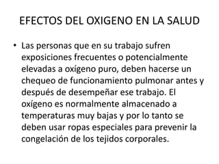 EFECTOS DEL OXIGENO EN LA SALUD
• Las personas que en su trabajo sufren
exposiciones frecuentes o potencialmente
elevadas a oxígeno puro, deben hacerse un
chequeo de funcionamiento pulmonar antes y
después de desempeñar ese trabajo. El
oxígeno es normalmente almacenado a
temperaturas muy bajas y por lo tanto se
deben usar ropas especiales para prevenir la
congelación de los tejidos corporales.
 
