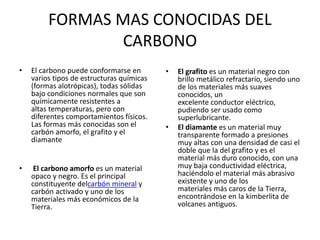 FORMAS MAS CONOCIDAS DEL
CARBONO
• El carbono puede conformarse en
varios tipos de estructuras químicas
(formas alotrópicas), todas sólidas
bajo condiciones normales que son
químicamente resistentes a
altas temperaturas, pero con
diferentes comportamientos físicos.
Las formas más conocidas son el
carbón amorfo, el grafito y el
diamante
• El carbono amorfo es un material
opaco y negro. Es el principal
constituyente delcarbón mineral y
carbón activado y uno de los
materiales más económicos de la
Tierra.
• El grafito es un material negro con
brillo metálico refractario, siendo uno
de los materiales más suaves
conocidos, un
excelente conductor eléctrico,
pudiendo ser usado como
superlubricante.
• El diamante es un material muy
transparente formado a presiones
muy altas con una densidad de casi el
doble que la del grafito y es el
material más duro conocido, con una
muy baja conductividad eléctrica,
haciéndolo el material más abrasivo
existente y uno de los
materiales más caros de la Tierra,
encontrándose en la kimberlita de
volcanes antiguos.
 